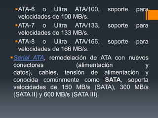 ATA-6 o Ultra ATA/100, soporte para
velocidades de 100 MB/s.
ATA-7 o Ultra ATA/133, soporte para
velocidades de 133 MB/s.
ATA-8 o Ultra ATA/166, soporte para
velocidades de 166 MB/s.
Serial ATA, remodelación de ATA con nuevos
conectores (alimentación y
datos), cables, tensión de alimentación y
conocida comúnmente como SATA, soporta
velocidades de 150 MB/s (SATA), 300 MB/s
(SATA II) y 600 MB/s (SATA III).
 
