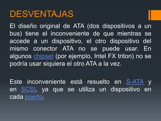DESVENTAJAS
El diseño original de ATA (dos dispositivos a un
bus) tiene el inconveniente de que mientras se
accede a un dispositivo, el otro dispositivo del
mismo conector ATA no se puede usar. En
algunos chipset (por ejemplo, Intel FX triton) no se
podría usar siquiera el otro ATA a la vez.
Este inconveniente está resuelto en S-ATA y
en SCSI, ya que se utiliza un dispositivo en
cada puerto.
 