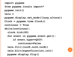 CRIANDO UMA TELAwhile(continuar):clock.tick(60)	for event in pygame.event.get():		if event.type==QUIT:continuar=FalseO Laço principal é onde vai ter tudo que precisar ser usado constantemente Se você não pegar os eventos(pygame.event.get()) a janela travaClock.tick (60) – Indica que o jogo irá chamar 60 quadros por segundo17