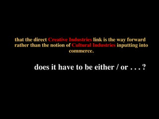 that the direct Creative Industries link is the way forward
rather than the notion of Cultural Industries inputting into
commerce.	

	

does it have to be either / or . . . ?!
 