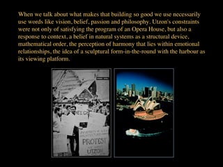 When we talk about what makes that building so good we use necessarily
use words like vision, belief, passion and philosophy. Utzon's constraints
were not only of satisfying the program of an Opera House, but also a
response to context, a belief in natural systems as a structural device,
mathematical order, the perception of harmony that lies within emotional
relationships, the idea of a sculptural form-in-the-round with the harbour as
its viewing platform.	

 