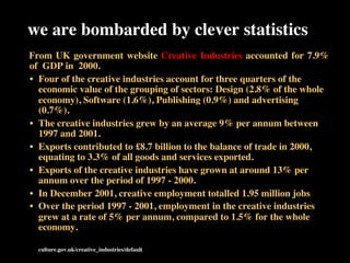 we are bombarded by clever statistics
	

	

From UK government website Creative Industries accounted for 7.9% 	

	

of GDP in 2000.	

•  Four of the creative industries account for three quarters of the
economic value of the grouping of sectors: Design (2.8% of the whole
economy), Software (1.6%), Publishing (0.9%) and advertising
(0.7%).	

•  The creative industries grew by an average 9% per annum between
1997 and 2001.	

•  Exports contributed to £8.7 billion to the balance of trade in 2000,
equating to 3.3% of all goods and services exported.	

•  Exports of the creative industries have grown at around 13% per
annum over the period of 1997 - 2000.	

•  In December 2001, creative employment totalled 1.95 million jobs	

•  Over the period 1997 - 2001, employment in the creative industries
grew at a rate of 5% per annum, compared to 1.5% for the whole
economy.	

	

 	

 culture.gov.uk/creative_industries/default	

	

 