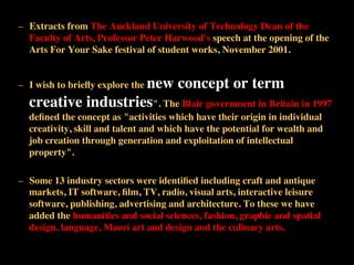 –  Extracts from The Auckland University of Technology Dean of the
Faculty of Arts, Professor Peter Harwood's speech at the opening of the
Arts For Your Sake festival of student works, November 2001. 	

–  I wish to brieﬂy explore the new concept or term
creative industries". The Blair government in Britain in 1997
deﬁned the concept as "activities which have their origin in individual
creativity, skill and talent and which have the potential for wealth and
job creation through generation and exploitation of intellectual
property". 	

–  Some 13 industry sectors were identiﬁed including craft and antique
markets, IT software, ﬁlm, TV, radio, visual arts, interactive leisure
software, publishing, advertising and architecture. To these we have
added the humanities and social sciences, fashion, graphic and spatial
design, language, Maori art and design and the culinary arts.	

 