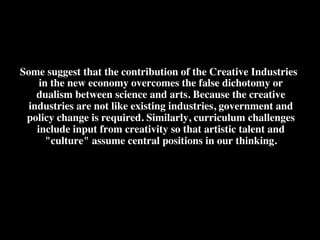 Some suggest that the contribution of the Creative Industries
in the new economy overcomes the false dichotomy or
dualism between science and arts. Because the creative
industries are not like existing industries, government and
policy change is required. Similarly, curriculum challenges
include input from creativity so that artistic talent and
"culture" assume central positions in our thinking. 	

!
 