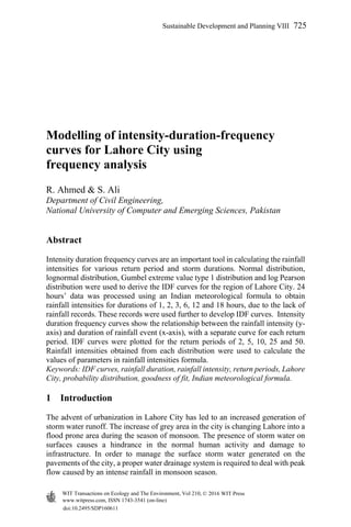 Modelling of intensity-duration-frequency
curves for Lahore City using
frequency analysis
R. Ahmed & S. Ali
Department of Civil Engineering,
National University of Computer and Emerging Sciences, Pakistan
Abstract
Intensity duration frequency curves are an important tool in calculating the rainfall
intensities for various return period and storm durations. Normal distribution,
lognormal distribution, Gumbel extreme value type 1 distribution and log Pearson
distribution were used to derive the IDF curves for the region of Lahore City. 24
hours’ data was processed using an Indian meteorological formula to obtain
rainfall intensities for durations of 1, 2, 3, 6, 12 and 18 hours, due to the lack of
rainfall records. These records were used further to develop IDF curves. Intensity
duration frequency curves show the relationship between the rainfall intensity (y-
axis) and duration of rainfall event (x-axis), with a separate curve for each return
period. IDF curves were plotted for the return periods of 2, 5, 10, 25 and 50.
Rainfall intensities obtained from each distribution were used to calculate the
values of parameters in rainfall intensities formula.
Keywords: IDF curves, rainfall duration, rainfall intensity, return periods, Lahore
City, probability distribution, goodness of fit, Indian meteorological formula.
1 Introduction
The advent of urbanization in Lahore City has led to an increased generation of
storm water runoff. The increase of grey area in the city is changing Lahore into a
flood prone area during the season of monsoon. The presence of storm water on
surfaces causes a hindrance in the normal human activity and damage to
infrastructure. In order to manage the surface storm water generated on the
pavements of the city, a proper water drainage system is required to deal with peak
flow caused by an intense rainfall in monsoon season.
www.witpress.com, ISSN 1743-3541 (on-line)
WIT Transactions on Ecology and The Environment, Vol 210, © 2016 WIT Press
doi:10.2495/SDP160611
Sustainable Development and Planning VIII 725
 