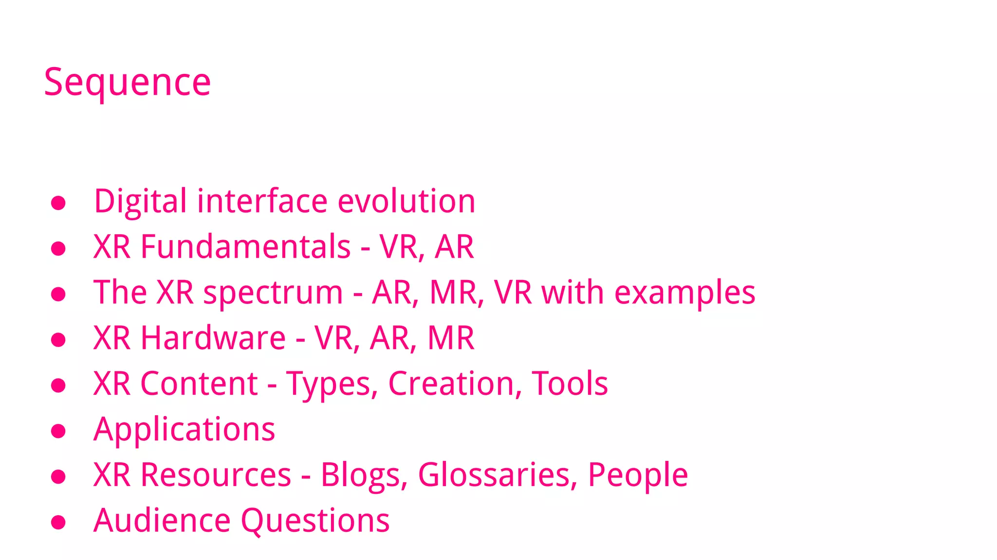 Sequence
● Digital interface evolution
● XR Fundamentals - VR, AR
● The XR spectrum - AR, MR, VR with examples
● XR Hardware - VR, AR, MR
● XR Content - Types, Creation, Tools
● Applications
● XR Resources - Blogs, Glossaries, People
● Audience Questions
 