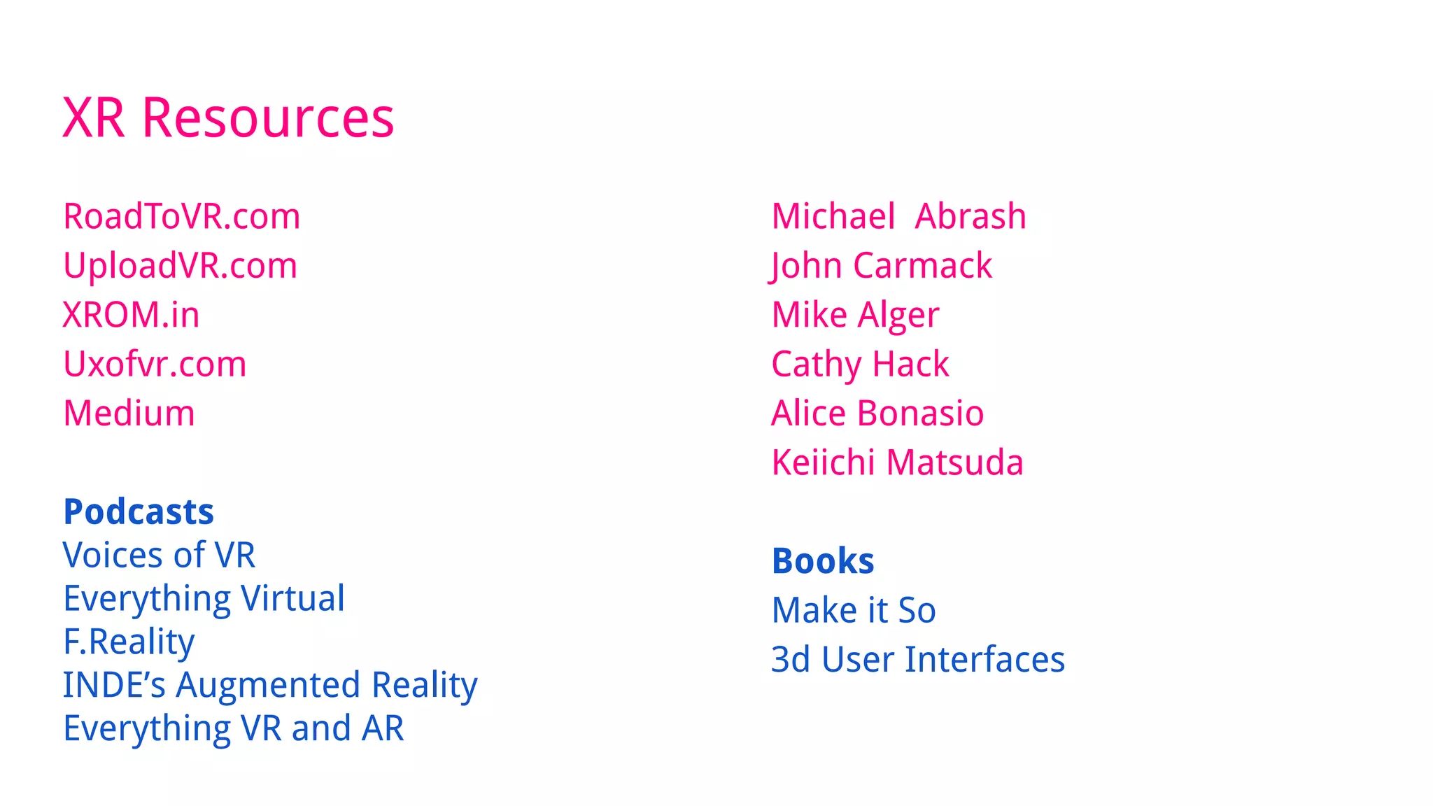 XR Resources
RoadToVR.com
UploadVR.com
XROM.in
Uxofvr.com
Medium
Podcasts
Voices of VR
Everything Virtual
F.Reality
INDE’s Augmented Reality
Everything VR and AR
Michael Abrash
John Carmack
Mike Alger
Cathy Hack
Alice Bonasio
Keiichi Matsuda
Books
Make it So
3d User Interfaces
 