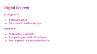 Digital Content
Analogy to 2d
● Photo and Video
● Stereoscopic and Monoscopic
Generation
● Real capture - Cameras
● Computer generated - 3d software
● Mix - Real+CG - Camera+3d software
 