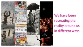 We have been
recreating the
reality around us
in different ways
 