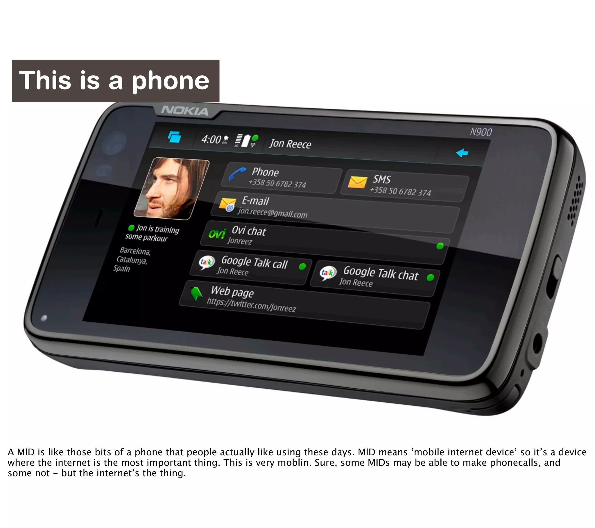 This is a phone




                            http://www.flickr.com/photos/williamhook/2830322349/

A MID is like those bits of a phone that people actually like using these days. MID means ‘mobile internet device’ so it’s a device
where the internet is the most important thing. This is very moblin. Sure, some MIDs may be able to make phonecalls, and
some not - but the internet’s the thing.
 