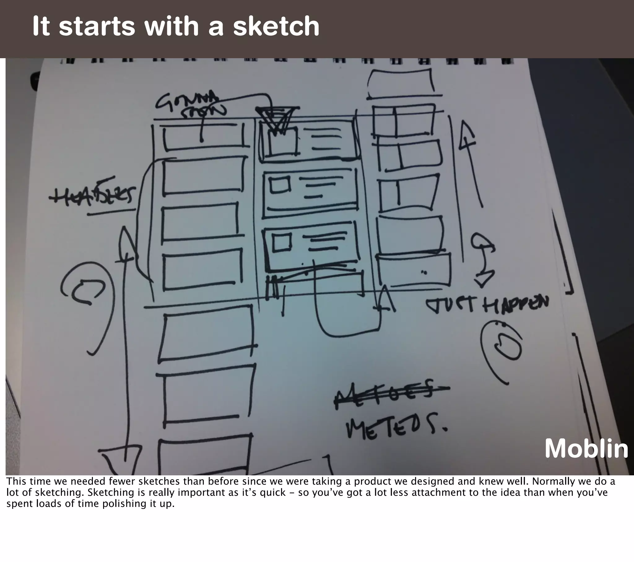 It starts with a sketch




                                                                                                                Moblin
This time we needed fewer sketches than before since we were taking a product we designed and knew well. Normally we do a
lot of sketching. Sketching is really important as it’s quick - so you’ve got a lot less attachment to the idea than when you’ve
spent loads of time polishing it up.
 