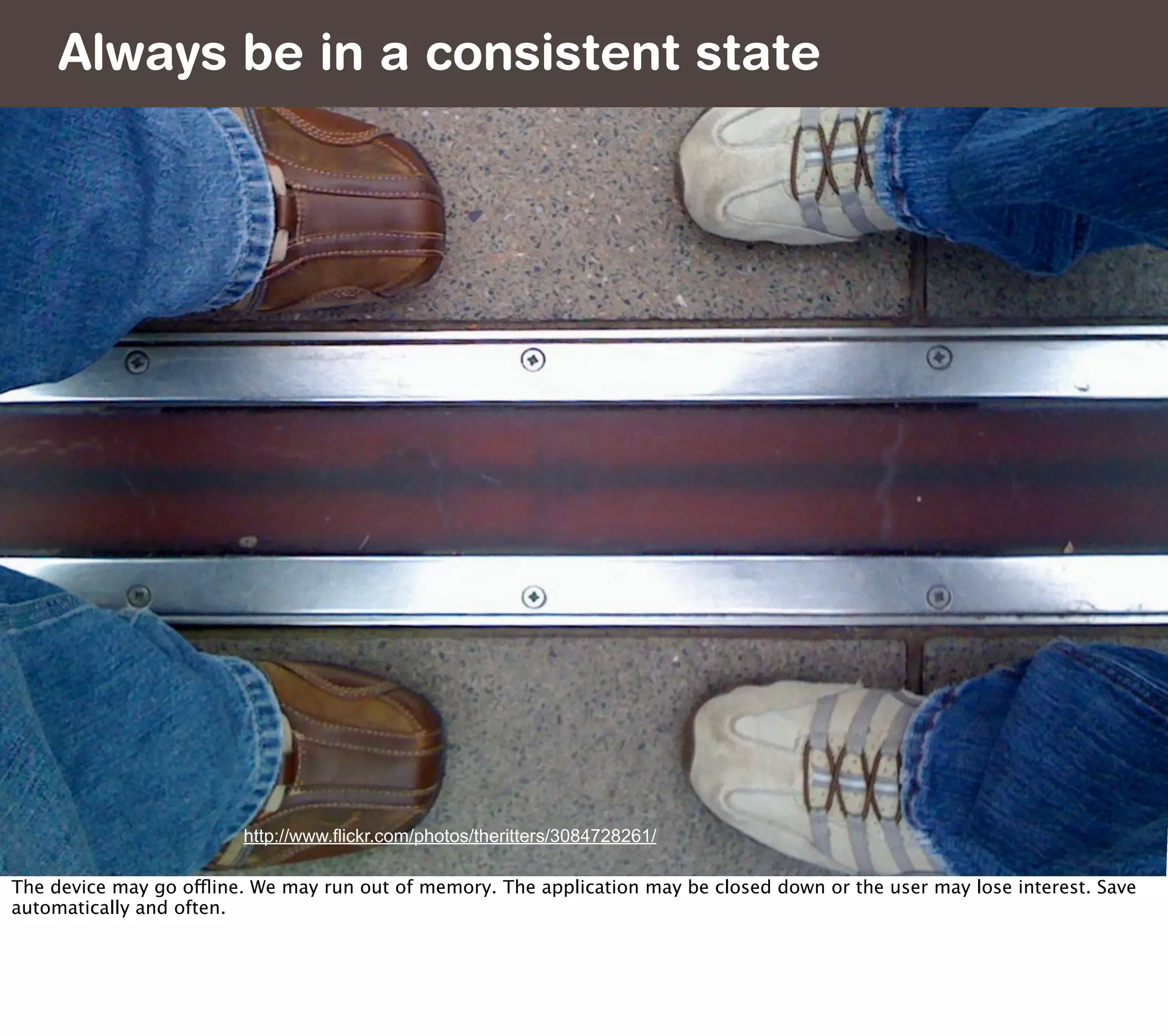 Always be in a consistent state




                         http://www.flickr.com/photos/theritters/3084728261/

The device may go offline. We may run out of memory. The application may be closed down or the user may lose interest. Save
automatically and often.
 