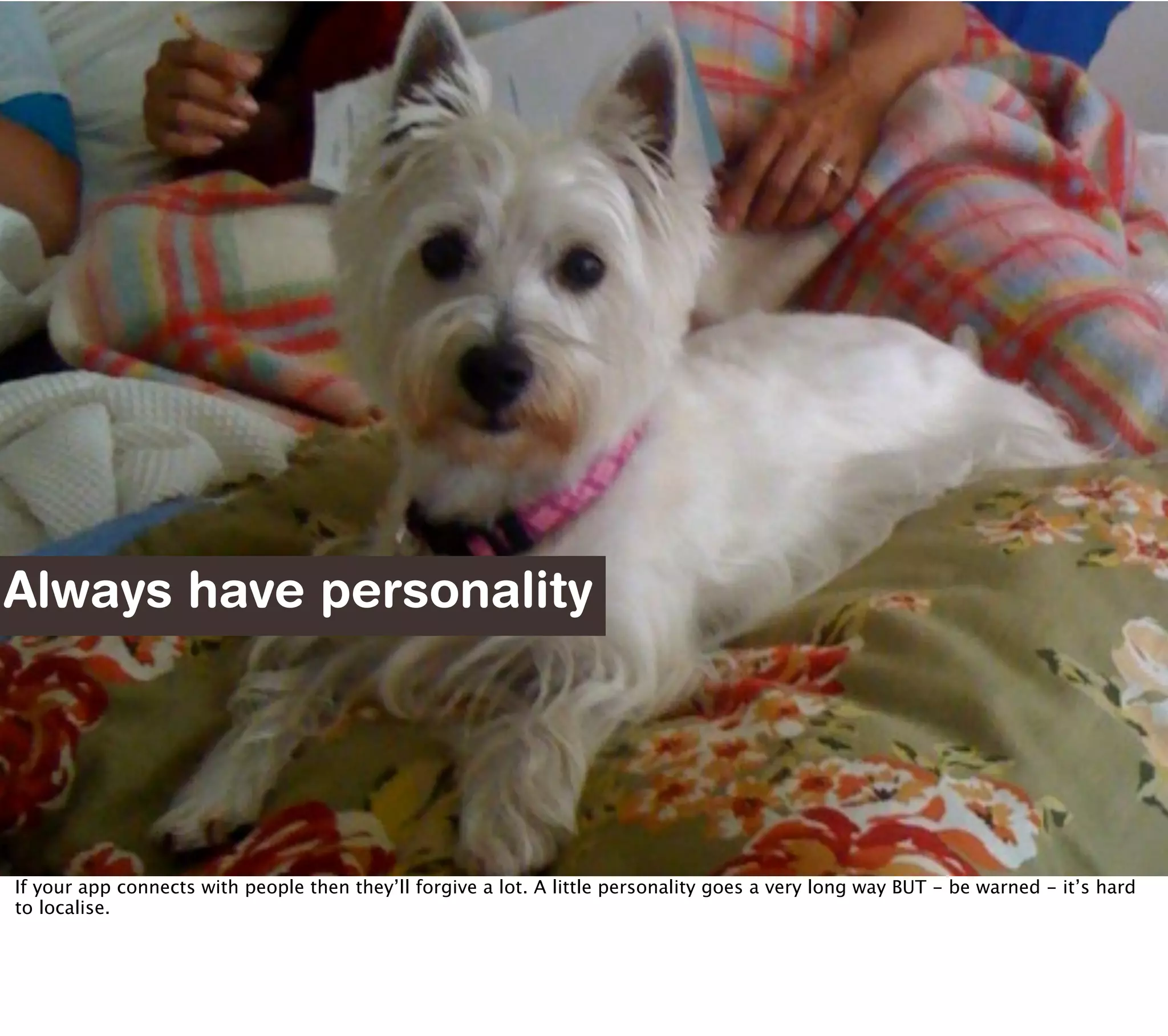 Always have personality




If your app connects with people then they’ll forgive a lot. A little personality goes a very long way BUT - be warned - it’s hard
to localise.
 