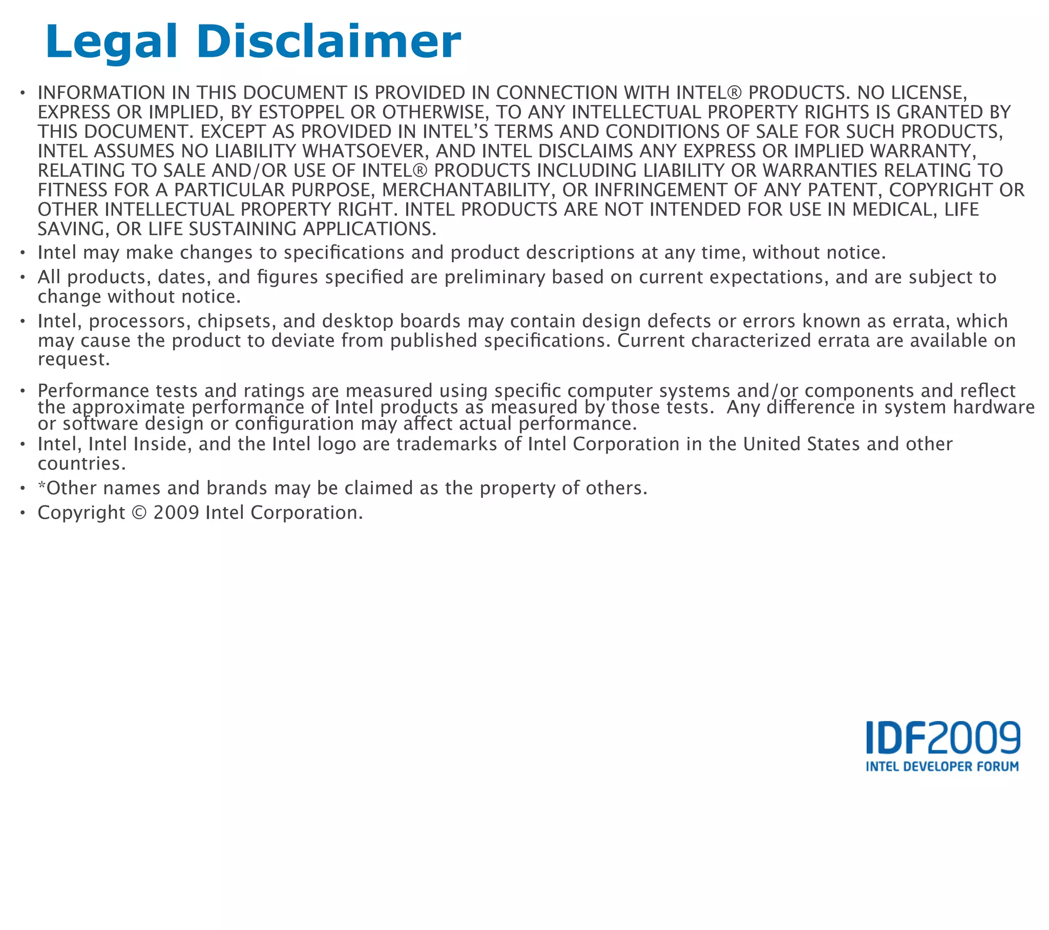 Legal Disclaimer
• INFORMATION IN THIS DOCUMENT IS PROVIDED IN CONNECTION WITH INTEL® PRODUCTS. NO LICENSE,
  EXPRESS OR IMPLIED, BY ESTOPPEL OR OTHERWISE, TO ANY INTELLECTUAL PROPERTY RIGHTS IS GRANTED BY
  THIS DOCUMENT. EXCEPT AS PROVIDED IN INTEL’S TERMS AND CONDITIONS OF SALE FOR SUCH PRODUCTS,
  INTEL ASSUMES NO LIABILITY WHATSOEVER, AND INTEL DISCLAIMS ANY EXPRESS OR IMPLIED WARRANTY,
  RELATING TO SALE AND/OR USE OF INTEL® PRODUCTS INCLUDING LIABILITY OR WARRANTIES RELATING TO
  FITNESS FOR A PARTICULAR PURPOSE, MERCHANTABILITY, OR INFRINGEMENT OF ANY PATENT, COPYRIGHT OR
  OTHER INTELLECTUAL PROPERTY RIGHT. INTEL PRODUCTS ARE NOT INTENDED FOR USE IN MEDICAL, LIFE
  SAVING, OR LIFE SUSTAINING APPLICATIONS.
• Intel may make changes to speciﬁcations and product descriptions at any time, without notice.
• All products, dates, and ﬁgures speciﬁed are preliminary based on current expectations, and are subject to
  change without notice.
• Intel, processors, chipsets, and desktop boards may contain design defects or errors known as errata, which
  may cause the product to deviate from published speciﬁcations. Current characterized errata are available on
  request.
• Performance tests and ratings are measured using speciﬁc computer systems and/or components and reﬂect
  the approximate performance of Intel products as measured by those tests. Any difference in system hardware
  or software design or conﬁguration may affect actual performance.
• Intel, Intel Inside, and the Intel logo are trademarks of Intel Corporation in the United States and other
  countries.
• *Other names and brands may be claimed as the property of others.
• Copyright © 2009 Intel Corporation.
 