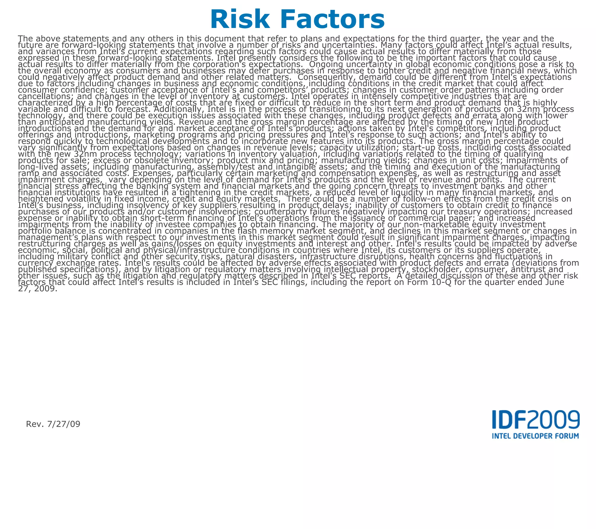 Risk Factors
The above statements and any others in this document that refer to plans and expectations for the third quarter, the year and the
future are forward-looking statements that involve a number of risks and uncertainties. Many factors could affect Intel’s actual results,
and variances from Intel’s current expectations regarding such factors could cause actual results to differ materially from those
expressed in these forward-looking statements. Intel presently considers the following to be the important factors that could cause
actual results to differ materially from the corporation’s expectations. Ongoing uncertainty in global economic conditions pose a risk to
the overall economy as consumers and businesses may defer purchases in response to tighter credit and negative financial news, which
could negatively affect product demand and other related matters. Consequently, demand could be different from Intel's expectations
due to factors including changes in business and economic conditions, including conditions in the credit market that could affect
consumer confidence; customer acceptance of Intel’s and competitors’ products; changes in customer order patterns including order
cancellations; and changes in the level of inventory at customers. Intel operates in intensely competitive industries that are
characterized by a high percentage of costs that are fixed or difficult to reduce in the short term and product demand that is highly
variable and difficult to forecast. Additionally, Intel is in the process of transitioning to its next generation of products on 32nm process
technology, and there could be execution issues associated with these changes, including product defects and errata along with lower
than anticipated manufacturing yields. Revenue and the gross margin percentage are affected by the timing of new Intel product
introductions and the demand for and market acceptance of Intel's products; actions taken by Intel's competitors, including product
offerings and introductions, marketing programs and pricing pressures and Intel’s response to such actions; and Intel’s ability to
respond quickly to technological developments and to incorporate new features into its products. The gross margin percentage could
vary significantly from expectations based on changes in revenue levels; capacity utilization; start-up costs, including costs associated
with the new 32nm process technology; variations in inventory valuation, including variations related to the timing of qualifying
products for sale; excess or obsolete inventory; product mix and pricing; manufacturing yields; changes in unit costs; impairments of
long-lived assets, including manufacturing, assembly/test and intangible assets; and the timing and execution of the manufacturing
ramp and associated costs. Expenses, particularly certain marketing and compensation expenses, as well as restructuring and asset
impairment charges, vary depending on the level of demand for Intel's products and the level of revenue and profits. The current
financial stress affecting the banking system and financial markets and the going concern threats to investment banks and other
financial institutions have resulted in a tightening in the credit markets, a reduced level of liquidity in many financial markets, and
heightened volatility in fixed income, credit and equity markets. There could be a number of follow-on effects from the credit crisis on
Intel’s business, including insolvency of key suppliers resulting in product delays; inability of customers to obtain credit to finance
purchases of our products and/or customer insolvencies; counterparty failures negatively impacting our treasury operations; increased
expense or inability to obtain short-term financing of Intel’s operations from the issuance of commercial paper; and increased
impairments from the inability of investee companies to obtain financing. The majority of our non-marketable equity investment
portfolio balance is concentrated in companies in the flash memory market segment, and declines in this market segment or changes in
management’s plans with respect to our investments in this market segment could result in significant impairment charges, impacting
restructuring charges as well as gains/losses on equity investments and interest and other. Intel's results could be impacted by adverse
economic, social, political and physical/infrastructure conditions in countries where Intel, its customers or its suppliers operate,
including military conflict and other security risks, natural disasters, infrastructure disruptions, health concerns and fluctuations in
currency exchange rates. Intel's results could be affected by adverse effects associated with product defects and errata (deviations from
published specifications), and by litigation or regulatory matters involving intellectual property, stockholder, consumer, antitrust and
other issues, such as the litigation and regulatory matters described in Intel's SEC reports. A detailed discussion of these and other risk
factors that could affect Intel’s results is included in Intel’s SEC filings, including the report on Form 10-Q for the quarter ended June
27, 2009.




  Rev. 7/27/09
 