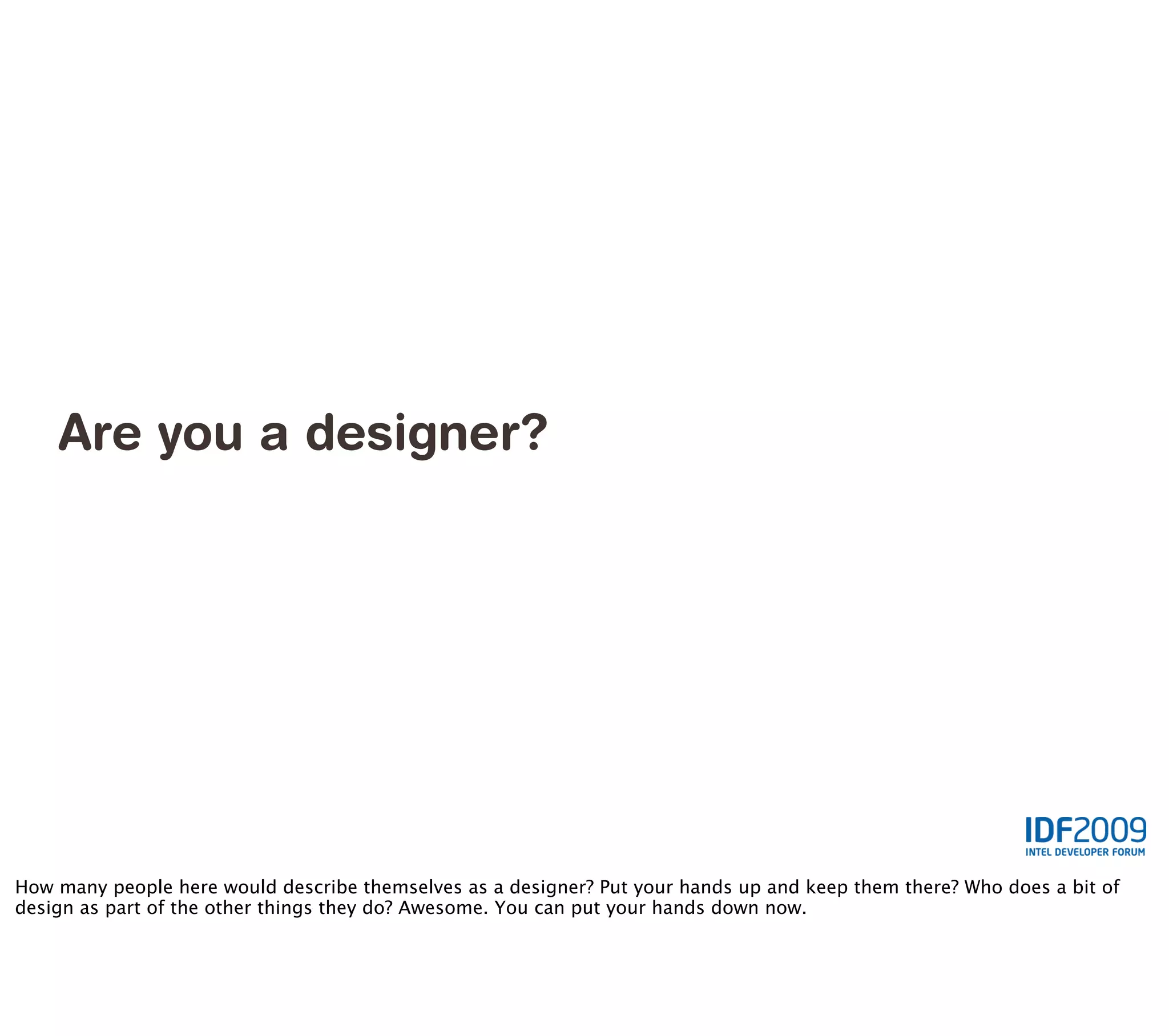 Are you a designer?




How many people here would describe themselves as a designer? Put your hands up and keep them there? Who does a bit of
design as part of the other things they do? Awesome. You can put your hands down now.
 
