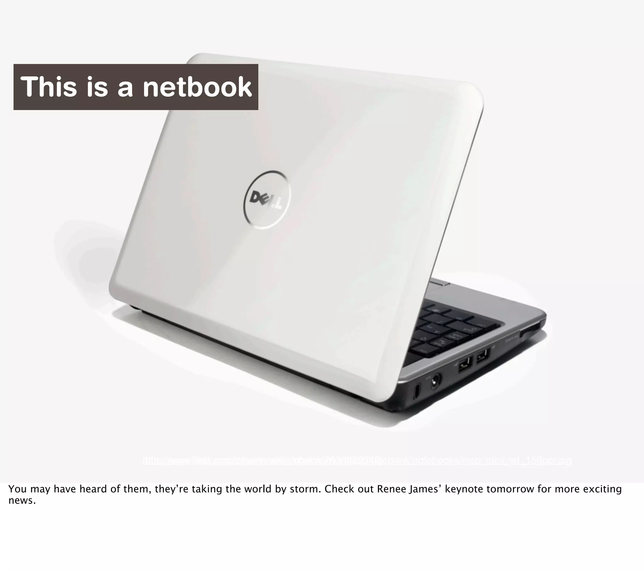 This is a netbook




                          http://www.flickr.com/photos/williamhook/2830322349/
                          http://www.dell.com/downloads/global/corporate/imagebank/notebooks/insp_mini_wt_150ppi.jpg

You may have heard of them, they’re taking the world by storm. Check out Renee James’ keynote tomorrow for more exciting
news.
 