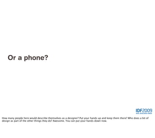 Or a phone?




How many people here would describe themselves as a designer? Put your hands up and keep them there? Who does a bit of
design as part of the other things they do? Awesome. You can put your hands down now.
 