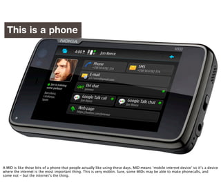 This is a phone




                            http://www.flickr.com/photos/williamhook/2830322349/

A MID is like those bits of a phone that people actually like using these days. MID means ‘mobile internet device’ so it’s a device
where the internet is the most important thing. This is very moblin. Sure, some MIDs may be able to make phonecalls, and
some not - but the internet’s the thing.
 