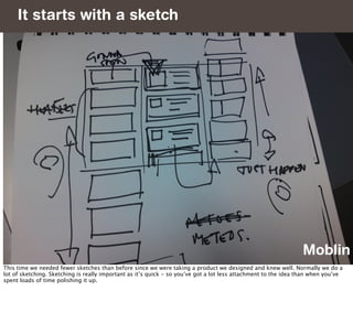 It starts with a sketch




                                                                                                                Moblin
This time we needed fewer sketches than before since we were taking a product we designed and knew well. Normally we do a
lot of sketching. Sketching is really important as it’s quick - so you’ve got a lot less attachment to the idea than when you’ve
spent loads of time polishing it up.
 