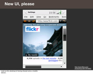 New UI, please




                                                     http://www.flickr.com/
                                                     photos/ksyz/3817875682/
Look at this desktop UI being shoved onto a mobile
device.
 