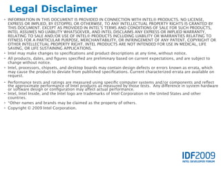 Legal Disclaimer
• INFORMATION IN THIS DOCUMENT IS PROVIDED IN CONNECTION WITH INTEL® PRODUCTS. NO LICENSE,
  EXPRESS OR IMPLIED, BY ESTOPPEL OR OTHERWISE, TO ANY INTELLECTUAL PROPERTY RIGHTS IS GRANTED BY
  THIS DOCUMENT. EXCEPT AS PROVIDED IN INTEL’S TERMS AND CONDITIONS OF SALE FOR SUCH PRODUCTS,
  INTEL ASSUMES NO LIABILITY WHATSOEVER, AND INTEL DISCLAIMS ANY EXPRESS OR IMPLIED WARRANTY,
  RELATING TO SALE AND/OR USE OF INTEL® PRODUCTS INCLUDING LIABILITY OR WARRANTIES RELATING TO
  FITNESS FOR A PARTICULAR PURPOSE, MERCHANTABILITY, OR INFRINGEMENT OF ANY PATENT, COPYRIGHT OR
  OTHER INTELLECTUAL PROPERTY RIGHT. INTEL PRODUCTS ARE NOT INTENDED FOR USE IN MEDICAL, LIFE
  SAVING, OR LIFE SUSTAINING APPLICATIONS.
• Intel may make changes to speciﬁcations and product descriptions at any time, without notice.
• All products, dates, and ﬁgures speciﬁed are preliminary based on current expectations, and are subject to
  change without notice.
• Intel, processors, chipsets, and desktop boards may contain design defects or errors known as errata, which
  may cause the product to deviate from published speciﬁcations. Current characterized errata are available on
  request.
• Performance tests and ratings are measured using speciﬁc computer systems and/or components and reﬂect
  the approximate performance of Intel products as measured by those tests. Any difference in system hardware
  or software design or conﬁguration may affect actual performance.
• Intel, Intel Inside, and the Intel logo are trademarks of Intel Corporation in the United States and other
  countries.
• *Other names and brands may be claimed as the property of others.
• Copyright © 2009 Intel Corporation.
 