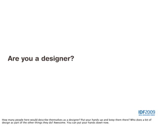 Are you a designer?




How many people here would describe themselves as a designer? Put your hands up and keep them there? Who does a bit of
design as part of the other things they do? Awesome. You can put your hands down now.
 