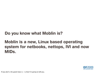 Do you know what Moblin is?

    Moblin is a new, Linux based operating
    system for netbooks, nettops, IVI and now
    MIDs.



If you don’t, the good news is - is that I’m going to tell you.
 