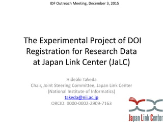 The Experimental Project of DOI
Registration for Research Data
at Japan Link Center (JaLC)
Hideaki Takeda
Chair, Joint Steering Committee, Japan Link Center
(National Institute of Informatics)
takeda@nii.ac.jp
ORCID: 0000-0002-2909-7163
IDF Outreach Meeting, December 3, 2015
 