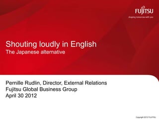 Shouting loudly in English
The Japanese alternative




Pernille Rudlin, Director, External Relations
Fujitsu Global Business Group
April 30 2012


                                0               Copyright 2012 FUJITSU
 