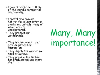  Forests are home to 80%
of the world’s terrestrial
biodiversity.
 Forests also provide
habitat for a vast array of
plants and animals, many of
which are still
undiscovered.
 They protect our
watersheds.
 They inspire wonder and
provide places for
recreation.
 They supply the oxygen we
need to survive.
 They provide the timber
for products we use every
day.
Many, Many
importance!
 