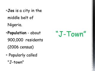 Jos is a city in the
middle belt of
Nigeria.
Population - about
900,000 residents
(2006 census)
 Popularly called
"J-town"
“J-Town”
 