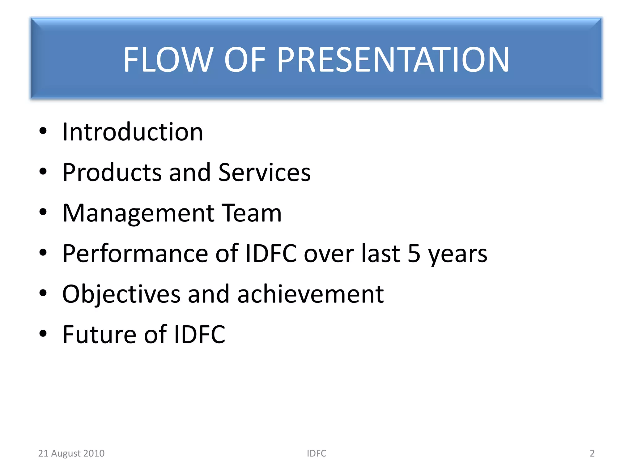 FLOW OF PRESENTATIONIntroductionProducts and ServicesManagement TeamPerformance of IDFC over last 5 yearsObjectives and achievementFuture of IDFC2IDFC20 August 2010