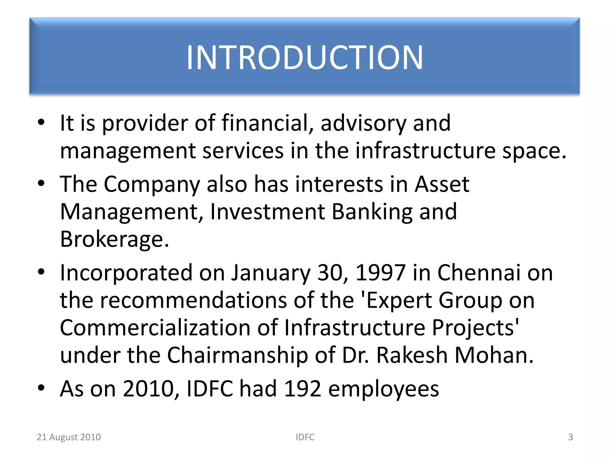 INTRODUCTIONIt is provider of financial, advisory and management services in the infrastructure space.The Company also has interests in Asset Management, Investment Banking and Brokerage.Incorporated on January 30, 1997 in Chennai on the recommendations of the 'Expert Group on Commercialization of Infrastructure Projects' under the Chairmanship of Dr. Rakesh Mohan.As on 2010, IDFC had 192 employees3IDFC20 August 2010