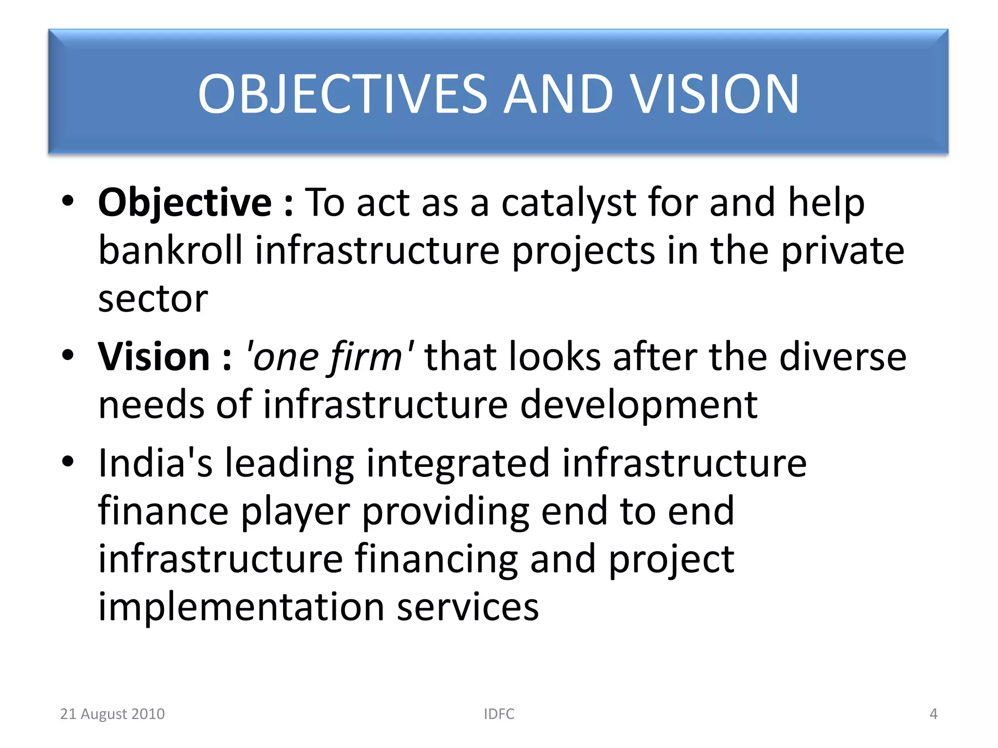 OBJECTIVES AND VISIONObjective : To act as a catalyst for and help bankroll infrastructure projects in the private sectorVision :'one firm' that looks after the diverse needs of infrastructure developmentIndia's leading integrated infrastructure finance player providing end to end infrastructure financing and project implementation services4IDFC20 August 2010