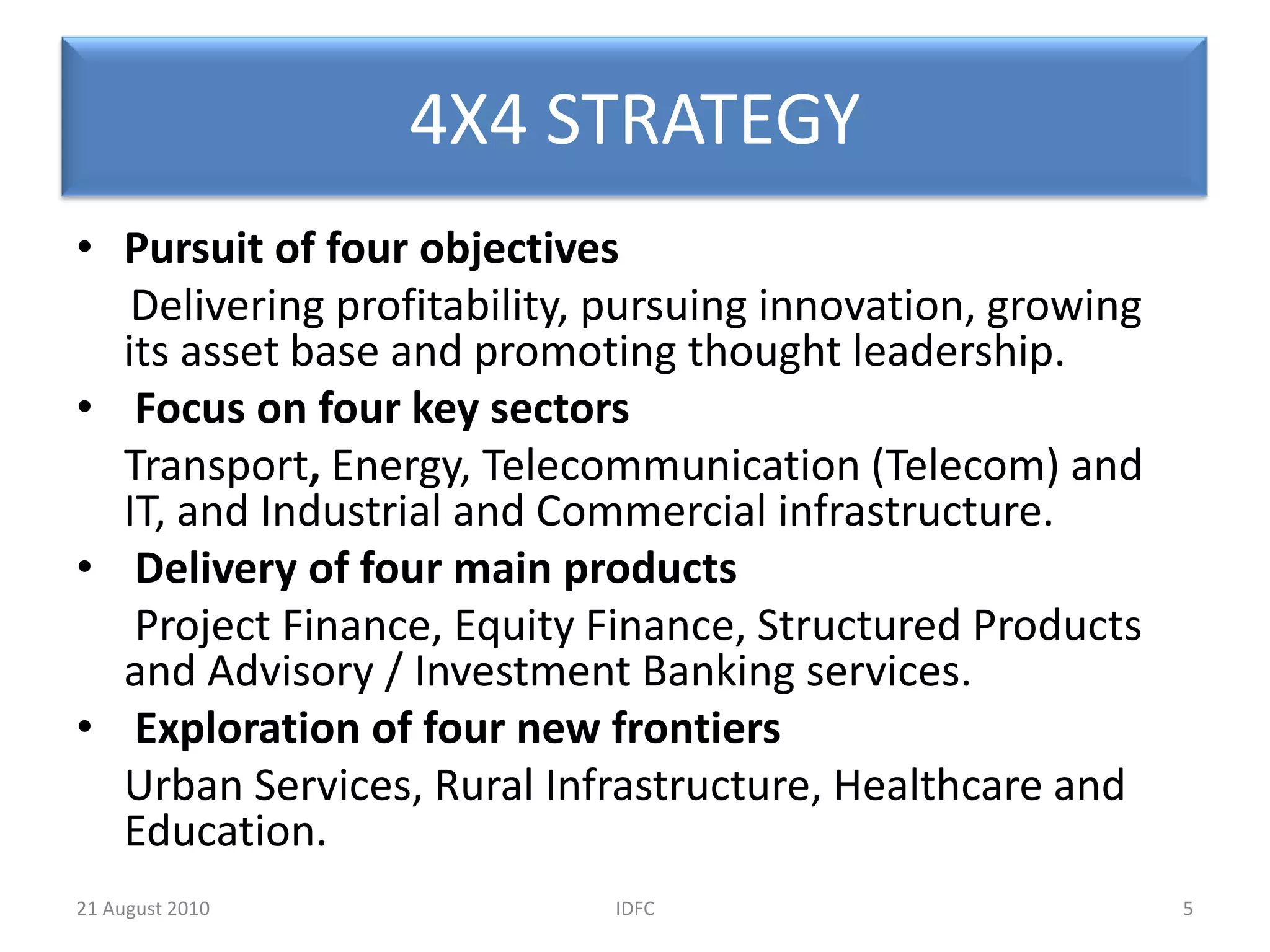 4X4 STRATEGYPursuit of four objectives Deliveringprofitability, pursuing innovation, growing its asset base and promoting thought leadership.Focus on four key sectors Transport, Energy, Telecommunication (Telecom) and IT, and Industrial and Commercial infrastructure.Delivery of four main products Project Finance, Equity Finance, Structured Products and Advisory / Investment Banking services.Exploration of four new frontiers Urban Services, Rural Infrastructure, Healthcare and Education.5IDFC20 August 2010