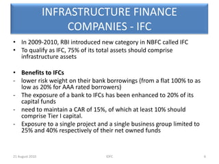 INFRASTRUCTURE FINANCE COMPANIES - IFCIn 2009-2010, RBI introduced new category in NBFC called IFCTo qualify as IFC, 75% of its total assets should comprise infrastructure assetsBenefits to IFCs -    lower risk weight on their bank borrowings (from a flat 100% to as  low as 20% for AAA rated borrowers)The exposure of a bank to IFCs has been enhanced to 20% of its capital funds