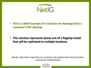 • This is a Brief Example of a solution we developed for a
  customer’s IDF cleanup.


• This solution represents phase one of a flagship install
  that will be replicated to multiple locations.




 Specific information regarding our customer and supplied documents has been
                           removed for confidentiality.
 