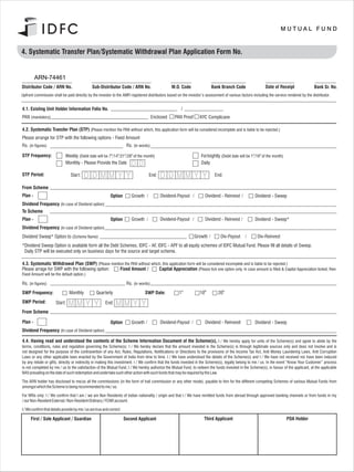 4. Systematic Transfer Plan/Systematic Withdrawal Plan Application Form No.                                                                            Application Form No.



         ARN-74461
Distributor Code / ARN No.                      Sub-Distributor Code / ARN No.                      M.O. Code             Bank Branch Code                    Date of Receipt               Bank Sr. No.
Upfront commission shall be paid directly by the investor to the AMFI registered distributors based on the investor’s assessment of various factors including the service rendered by the distributor.


4.1. Existing Unit Holder Information Folio No.
PAN (mandatory)                                                                          Enclosed    PAN Proof     KYC Complicane

4.2. Systematic Transfer Plan (STP) (Please mention the PAN without which, this application form will be considered incomplete and is liable to be rejected.)
Please arrange for STP with the following options - Fixed Amount
Rs. (in figures)                                                        Rs. (in words)

STP Frequency:               Weekly (Debit date will be 7th/14th/21st/28th of the month)                            Fortnightly (Debit date will be 1st/16th of the month)
                             Monthly - Please Provide the Date                                                      Daily

STP Period:                      Start:                                              End:                                   End:

From Scheme
Plan -                                                      Option        Growth             Dividend-Payout          Dividend - Reinvest              Dividend - Sweep
Dividend Frequency (In case of Dividend option)
To Scheme
Plan -                                                      Option        Growth             Dividend-Payout          Dividend - Reinvest              Dividend - Sweep*
Dividend Frequency (In case of Dividend option)
Dividend Sweep* Option to (Scheme Name)                                                                          Growth         Div-Payout               Div-Reinvest
*Dividend Sweep Option is available form all the Debt Schemes, IDFC - AF, IDFC - APF to all equity schemes of IDFC Mutual Fund. Please fill all details of Sweep.
 Daily STP will be executed only on business days for the source and target scheme.

4.3. Systematic Withdrawal Plan (SWP) (Please mention the PAN without which, this application form will be considered incomplete and is liable to be rejected.)
Please arrage for SWP with the following option:   Fixed Amount /         Capital Appreciation (Please tick one option only. In case amount is filled & Capital Appreciation ticked, then
Fixed Amount will be the default option.)

Rs. (in figures)                                                        Rs. (in words)
SWP Frequency:                  Monthly            Quarterly                       SWP Date:           1st         10th        20th
SWP Period:            Start:                            End:
From Scheme

Plan -                                                      Option        Growth             Dividend-Payout          Dividend - Reinvest              Dividend - Sweep
Dividend Frequency (In case of Dividend option)

4.4. Having read and understood the contents of the Scheme Information Document of the Scheme(s), I / We hereby apply for units of the Scheme(s) and agree to abide by the
terms, conditions, rules and regulation governing the Scheme(s). I / We hereby declare that the amount invested in the Scheme(s) is through legitimate sources only and does not involve and is
not designed for the purpose of the contravention of any Act, Rules, Regulations, Notifications or Directions fo the provisions of the Income Tax Act, Anti Money Laundering Laws, Anti Corruption
Laws or any other applicable laws enacted by the Government of India from time to time. I / We have understood the details of the Scheme(s) and I / We have not received nor have been induced
by any rebate or gifts, directly or indirectly in making this investment. I / We confirm that the funds invested in the Scheme(s), legally belong to me / us. In the event “Know Your Customer” process
is not completed by me / us to the satisfaction of the Mutual Fund, I / We hereby authorize the Mutual Fund, to redeem the funds invested in the Scheme(s), in favour of the applicant, at the applicable
NAV prevailing on the date of such redemption and undertake such other action with such funds that may be required by the Law.

The ARN holder has disclosed to me/us all the commissions (in the form of trail commission or any other mode), payable to him for the different competing Schemes of various Mutual Funds from
amongst which the Scheme is being recommended to me / us.

For NRIs only: I / We confirm that I am / we are Non Residents of Indian nationality / origin and that I / We have remitted funds from abroad through approved banking channels or from funds in my
/ our Non-Resident External / Non-Resident Ordinary / FCNR account.

I / We confirm that details provide by me / us are true and correct.

     First / Sole Applicant / Guardian                                 Second Applicant                               Third Applicant                                        POA Holder
 