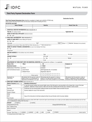 Third Party Payment Declaration Form

                                                                                                                                      Declaration Form No.
Third Party Payment Declaration Form should be completed in English and in BLOCK LETTERS only.
(Please read the Third Party Payment Rules and Instructions carefully before completing this Form)
FOR OFFICE USE ONLY
                       Date of Receipt                                                     Folio No.                                               Branch Trans. No.


1. BENEFICIAL INVESTOR INFORMATION (Refer Instruction No. 2)
    Folio No. (For existing investor)                                                                                                       Application No.
    NAME OF FIRST/SOLE APPLICANT (Beneficial Investor)
    Mr. / Ms. / M/s.
2. THIRD PARTY INFORMATION (Refer Instruction No. 3 )
    NAME OF THIRD PARTY (Person Making the Payment)
    Mr. / Ms. / M/s.
    Nationality                                                           PAN#                                               KYC** (Please ü
                                                                                                                                           ) Attached (Mandatory for any amount)
    #Mandatory for any amount. Please attach PAN Proof. Refer instruction No. 6. ** Refer instruction No. 8.
    NAME OF CONTACT PERSON & DESIGNATION (in case of non-Individual Third Party)
    Mr. / Ms.
    Designation
    MAILING ADDRESS (P.O. Box Address may not be sufficient)
    City                                                                                   State                                                 Pin Code
    CONTACT DETAILS                                                                        STD Code
    Tel. : Off.                                                                            Tel. : Res.                                           Mobile
    Fax                                                                                    Email
    RELATIONSHIP OF THIRD PARTY WITH THE BENEFICIAL INVESTOR (Refer Instruction No. 3) [Please ü
                                                                                               (”) as applicable]
    Status of the                         Minor                                          Fll                                               Employee (s)
    Beneficial Investor                                                                  Client
    Relationship of Third Party           Parent                                    Custodian                                              Employer
    with the Beneficial Investor          Grand Parent                              SEBI Registration No. of Custodian
                                          Related Person                            Registration Valid Till

                                                                                       D       D     M M      Y    Y     Y   Y
                                                             (Please specify)
    Declaration by                      I/We declare that the payment made on I/We declare that the payment is made on               I/We declare that the payment is made on
    Third Party                         behalf of minor is in consideration of   behalf of FII/ Client and the source of this        behalf of employee(s) under Systematic
                                        natural love and affection or as a gift. payment is from funds provided to us by FII/Client. Investment Plans through Payroll Deductions.
3. THIRD PARTY PAYMENT DETAILS (Refer Instruction No. 4)
    Mode of Payment [Please üMandatory Enclosure(s)*
                            (/)]
    Cheque                                    In case the account number and account holder name of the third party is not pre-printed on the cheque then a copy of the bank
                                              passbook / statement of bank account or letter from the bank certifying that the third party maintains a bank account.
    Pay Order                                 Certificate from the Issuing Banker stating the Bank Account Holder's Name and Bank Account
    Demand Draft                              Number debited for issue of the instrument.
    Banker's Cheque
    RTGS
    NEFT                                      Copy of the Instruction to the Bank stating the Bank Account Number which has been debited.
    Fund Transfer
    * IDFC Mutual Fund/IDFC Asset Management Company Limited ("IDFC AMC") reserves the right to seek information and /or obtain such other additional documents/information from the Third
    Party for establishing the identity of the Third Party.
    Amount#            in figures                           in words
    Cheque/DD/PO/UTR No.                                                                                          Cheque/DD/PO/RTGS Date
    Pay- in Bank A/c No.                                                                                                                             D    D    M     M    Y     Y    Y        Y
    Name of the Bank
    Branch                                                                                           Bank City
    Account Type [Please ü
                         ] SAVINGS                     CURRENT            NRE         NRO            FCNR              OTHERS                                              (please specify)
    # including Demand Draft charges, if any.
 