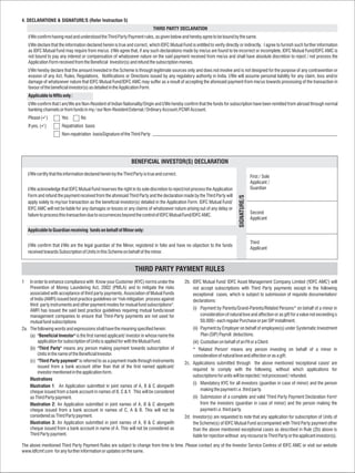 4. DECLARATIONS & SIGNATURE/S (Refer Instruction 5)
                                                                              THIRD PARTY DECLARATION
    I/We confirm having read and understood the Third Party Payment rules, as given below and hereby agree to be bound by the same.
    I/We declare that the information declared herein is true and correct, which IDFC Mutual Fund is entitled to verify directly or indirectly. I agree to furnish such further information
    as IDFC Mutual Fund may require from me/us. I/We agree that, if any such declarations made by me/us are found to be incorrect or incomplete, IDFC Mutual Fund/IDFC AMC is
    not bound to pay any interest or compensation of whatsoever nature on the said payment received from me/us and shall have absolute discretion to reject / not process the
    Application Form received from the Beneficial Investor(s) and refund the subscription monies.
    I/We hereby declare that the amount invested in the Scheme is through legitimate sources only and does not involve and is not designed for the purpose of any contravention or
    evasion of any Act, Rules, Regulations, Notifications or Directions issued by any regulatory authority in India. I/We will assume personal liability for any claim, loss and/or
    damage of whatsoever nature that IDFC Mutual Fund/IDFC AMC may suffer as a result of accepting the aforesaid payment from me/us towards processing of the transaction in
    favour of the beneficial investor(s) as detailed in the Application Form.
    Applicable to NRIs only :
    I/We confirm that I am/We are Non-Resident of Indian Nationality/Origin and I/We hereby confirm that the funds for subscription have been remitted from abroad through normal
    banking channels or from funds in my / our Non-Resident External / Ordinary Account /FCNR Account.
    Please (ü
            ) Yes                  No
    If yes, (ü
             ) Repatriation basis
                        Non-repatriation basisSignature of the Third Party




                                                                 BENEFICIAL INVESTOR(S) DECLARATION

    I/We certify that the information declared herein by the Third Party is true and correct.
                                                                                                                                                First / Sole
                                                                                                                                                Applicant /
    I/We acknowledge that IDFC Mutual Fund reserves the right in its sole discretion to reject/not process the Application                      Guardian
    Form and refund the payment received from the aforesaid Third Party and the declaration made by the Third Party will




                                                                                                                                  SIGNATURE/S
    apply solely to my/our transaction as the beneficial investor(s) detailed in the Application Form. IDFC Mutual Fund/
    IDFC AMC will not be liable for any damages or losses or any claims of whatsoever nature arising out of any delay or
                                                                                                                                                Second
    failure to process this transaction due to occurrences beyond the control of IDFC Mutual Fund/IDFC AMC.
                                                                                                                                                Applicant

    Applicable to Guardian receiving funds on behalf of Minor only:

                                                                                                                                                Third
    I/We confirm that I/We are the legal guardian of the Minor, registered in folio and have no objection to the funds
                                                                                                                                                Applicant
    received towards Subscription of Units in this Scheme on behalf of the minor.


                                                                    THIRD PARTY PAYMENT RULES
1   In order to enhance compliance with Know your Customer (KYC) norms under the                2b. IDFC Mutual Fund/ IDFC Asset Management Company Limited ('IDFC AMC') will
    Prevention of Money Laundering Act, 2002 (PMLA) and to mitigate the risks                       not accept subscriptions with Third Party payments except in the following
    associated with acceptance of third party payments, Association of Mutual Funds                 exceptional cases, which is subject to submission of requisite documentation/
    of India (AMFI) issued best practice guidelines on "risk mitigation process against             declarations:
    third party instruments and other payment modes for mutual fund subscriptions".
    AMFI has issued the said best practice guidelines requiring mutual funds/asset                   (i) Payment by Parents/Grand-Parents/Related Persons* on behalf of a minor in
    management companies to ensure that Third-Party payments are not used for                            consideration of natural love and affection or as gift for a value not exceeding s
    mutual fund subscriptions                                                                            50,000/- each regular Purchase or per SIP installment.
2a. The following words and expressions shall have the meaning specified herein:                     (ii) Payment by Employer on behalf of employee(s) under Systematic Investment
    (a) "Beneficial Investor" is the first named applicant/ investor in whose name the                    Plan (SIP) Payroll deductions.
         application for subscription of Units is applied for with the Mutual Fund.                  (iii) Custodian on behalf of an FII or a Client.
    (b) "Third Party" means any person making payment towards subscription of                        * 'Related Person' means any person investing on behalf of a minor in
         Units in the name of the Beneficial Investor.                                               consideration of natural love and affection or as a gift.
    (c) "Third Party payment" is referred to as a payment made through instruments              2c. Applications submitted through the above mentioned 'exceptional cases' are
         issued from a bank account other than that of the first named applicant/
                                                                                                    required to comply with the following, without which applications for
         investor mentioned in the application form.
                                                                                                    subscriptions for units will be rejected / not processed / refunded.
    Illustrations
                                                                                                     (i) Mandatory KYC for all investors (guardian in case of minor) and the person
    Illustration 1: An Application submitted in joint names of A, B & C alongwith
    cheque issued from a bank account in names of B, C & Y. This will be considered                      making the payment i.e. third party.
    as Third Party payment.                                                                          (ii) Submission of a complete and valid 'Third Party Payment Declaration Form'
    Illustration 2: An Application submitted in joint names of A, B & C alongwith                         from the investors (guardian in case of minor) and the person making the
    cheque issued from a bank account in names of C, A & B. This will not be                              payment i.e. third party.
    considered as Third Party payment.                                                          2d. Investor(s) are requested to note that any application for subscription of Units of
    Illustration 3: An Application submitted in joint names of A, B & C alongwith                   the Scheme(s) of IDFC Mutual Fund accompanied with Third Party payment other
    cheque issued from a bank account in name of A. This will not be considered as                  than the above mentioned exceptional cases as described in Rule (2b) above is
    Third Party payment.                                                                            liable for rejection without any recourse to Third Party or the applicant investor(s).

The above mentioned Third Party Payment Rules are subject to change from time to time. Please contact any of the Investor Service Centres of IDFC AMC or visit our website
www.Idfcmf.com for any further information or updates on the same.
 