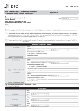 Form For Nomination / Cancellation of Nomination                                                                    Application No.
(To be filled in by Individual (s) applying Singly or Jointly)

To
Computer Age Management Services Pvt. Ltd.
                                                                                                                                         Date:    D        D   M   M   Y   Y   Y   Y
Unit: IDFC Mutual Fund
Ground Floor, 178/10 Kodambakkam High Road,
Opp. Hotel Palmgrove, Nungambakkam, Chennai - 600 034.
Dear Sir,



      I / We undersigned, confirm that I / we do not wish to opt for the nomination facility for the investments made in the folio / application no.

      I / We undersigned, do hereby nominate the person more particularly described hereunder as Nominee/’s to received the units to my / our credit in folio / application
      no.                  in the event of my / our death. I / We also understand that all payments and settlements made to such Nominee and signature of the Nominee
      acknowledging receipt thereof, shall be valid discharge by the AMC / Mutual Fund / Trustees.

      I / We undersigned, confirm that I / we wish to cancel the nomination of the person/’s more particularly described hereunder as Nominee/’s in respect of the Folio No.
                                           with effect from                                  .

                                                                     NAMES AND ADDRESSES OF NOMINEES
                                                         Name
                  1st Nominee
                                                         Address
                                                         Date of Birth (to be furnished in case the Nominee is a minor)   D   D    M     M    Y        Y   Y   Y
                                                         Nominee's relationship with the Investor
                                                         ** The Nominee is a minor, whose guardian is
                                                         Address of the Guardian
        Signature of the Nominee/Guardian*
                                                         Name
                  2nd Nominee
                                                         Address
                                                         Date of Birth (to be furnished in case the Nominee is a minor)   D   D    M     M    Y        Y   Y   Y
                                                         Nominee's relationship with the Investor
                                                         ** The Nominee is a minor, whose guardian is
                                                         Address of the Guardian
        Signature of the Nominee/Guardian*
                                                         Name
                  3rd Nominee
                                                         Address
                                                         Date of Birth (to be furnished in case the Nominee is a minor)   D   D    M     M    Y        Y   Y   Y
                                                         Nominee's relationship with the Investor
                                                         ** The Nominee is a minor, whose guardian is
                                                         Address of the Guardian
        Signature of the Nominee/Guardian*
*The Signature of the Nominee/Guardian in the above table is optional.
**To be deleted if not applicable

                                                                                    UNIT HOLDER (S)
                                                       Name
                                                       Address
                 (1) Signature                         Date          D     D    M     M    Y     Y     Y    Y
                                                       Name
                                                       Address
                 (2) Signature                         Date          D     D    M     M    Y     Y     Y    Y
                                                       Name
                                                       Address
                 (3) Signature                         Date          D     D    M     M    Y     Y     Y    Y
 
