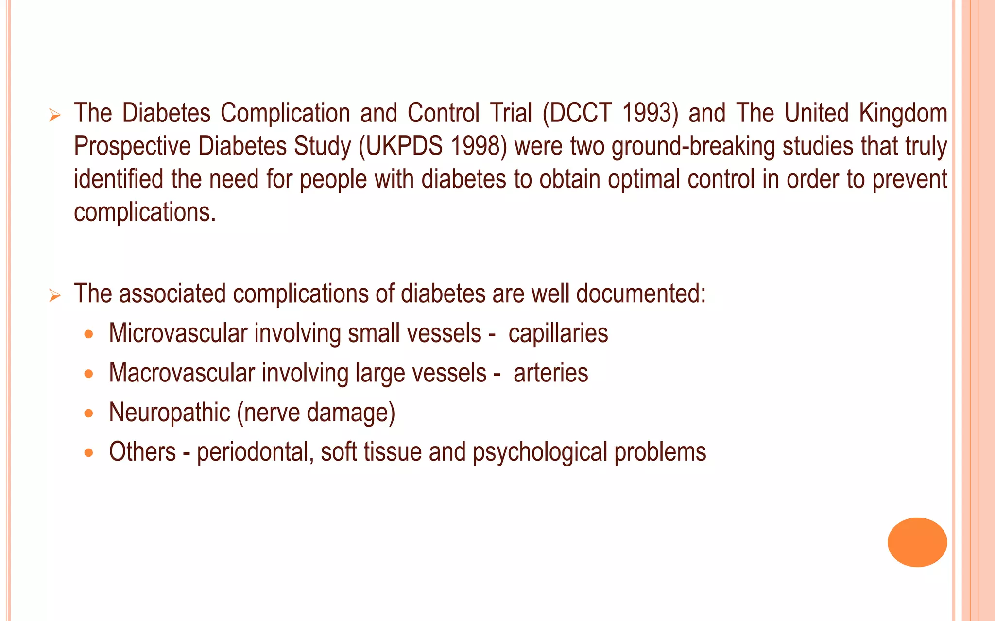  The Diabetes Complication and Control Trial (DCCT 1993) and The United Kingdom
Prospective Diabetes Study (UKPDS 1998) were two ground-breaking studies that truly
identified the need for people with diabetes to obtain optimal control in order to prevent
complications.
 The associated complications of diabetes are well documented:
 Microvascular involving small vessels - capillaries
 Macrovascular involving large vessels - arteries
 Neuropathic (nerve damage)
 Others - periodontal, soft tissue and psychological problems
 