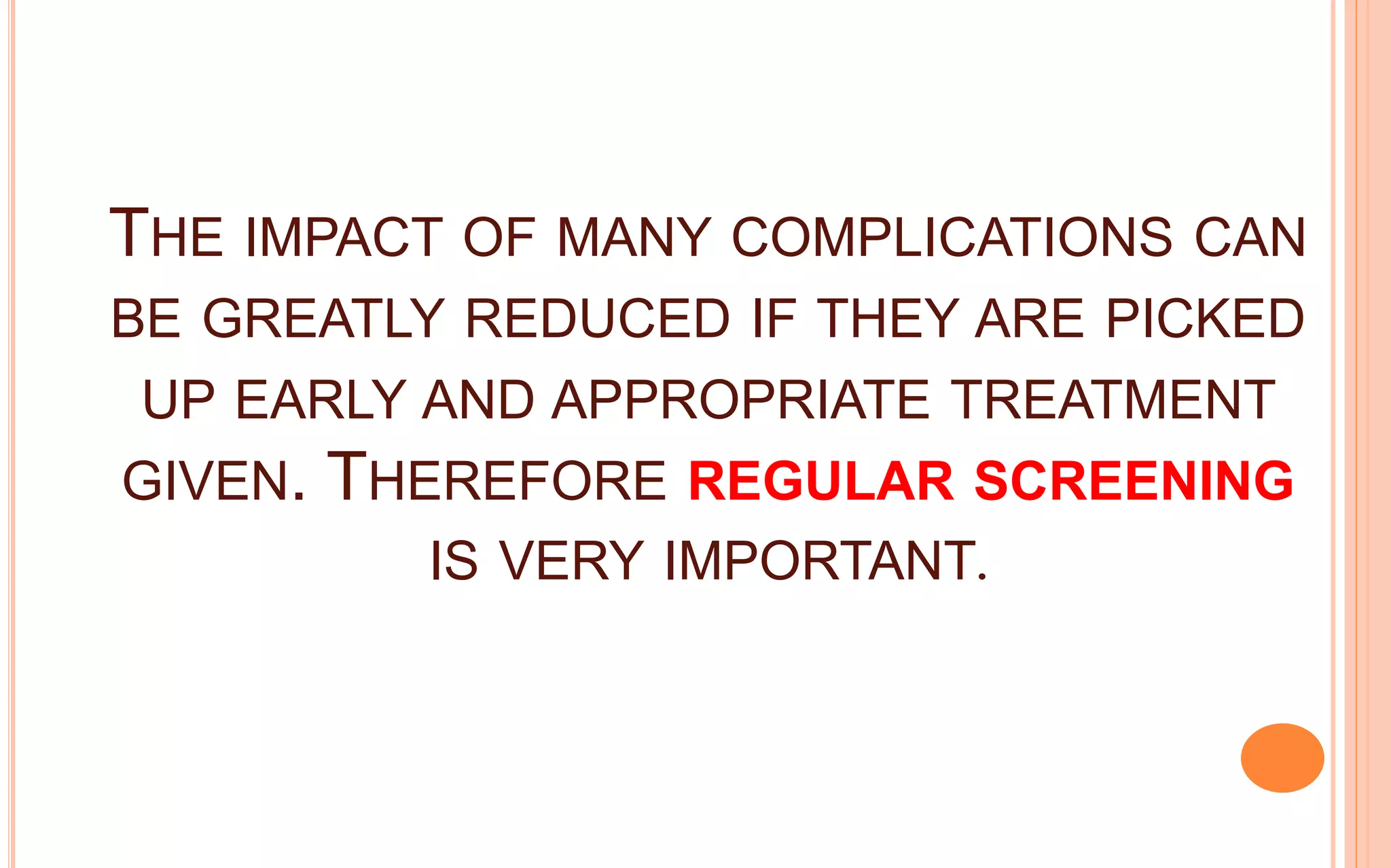 THE IMPACT OF MANY COMPLICATIONS CAN
BE GREATLY REDUCED IF THEY ARE PICKED
UP EARLY AND APPROPRIATE TREATMENT
GIVEN. THEREFORE REGULAR SCREENING
IS VERY IMPORTANT.
 