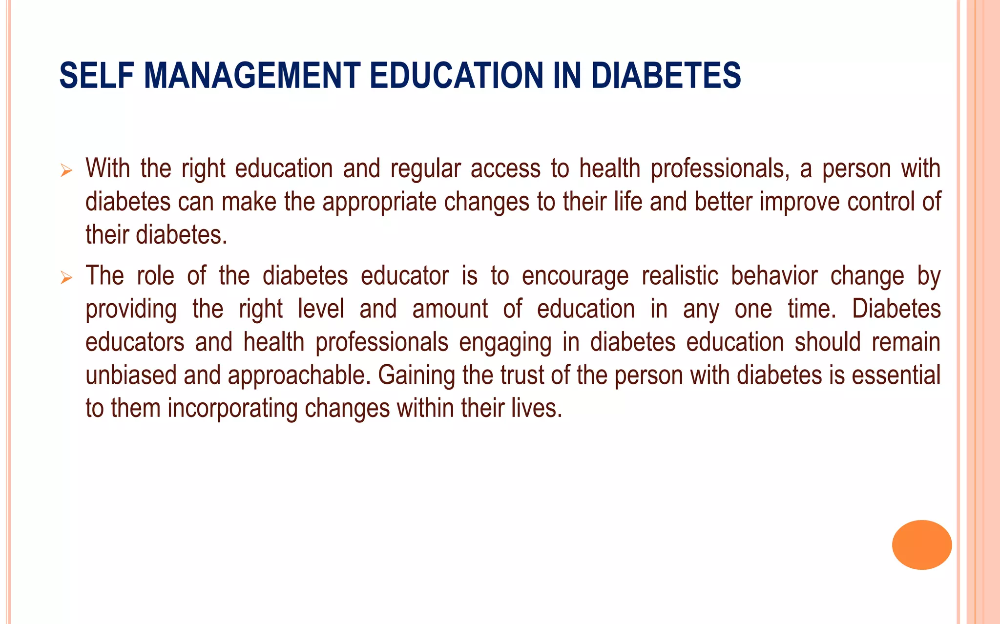 SELF MANAGEMENT EDUCATION IN DIABETES
 With the right education and regular access to health professionals, a person with
diabetes can make the appropriate changes to their life and better improve control of
their diabetes.
 The role of the diabetes educator is to encourage realistic behavior change by
providing the right level and amount of education in any one time. Diabetes
educators and health professionals engaging in diabetes education should remain
unbiased and approachable. Gaining the trust of the person with diabetes is essential
to them incorporating changes within their lives.
 