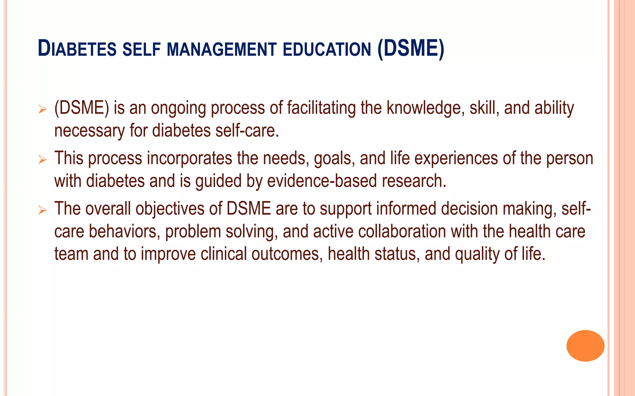 DIABETES SELF MANAGEMENT EDUCATION (DSME)
 (DSME) is an ongoing process of facilitating the knowledge, skill, and ability
necessary for diabetes self-care.
 This process incorporates the needs, goals, and life experiences of the person
with diabetes and is guided by evidence-based research.
 The overall objectives of DSME are to support informed decision making, self-
care behaviors, problem solving, and active collaboration with the health care
team and to improve clinical outcomes, health status, and quality of life.
 