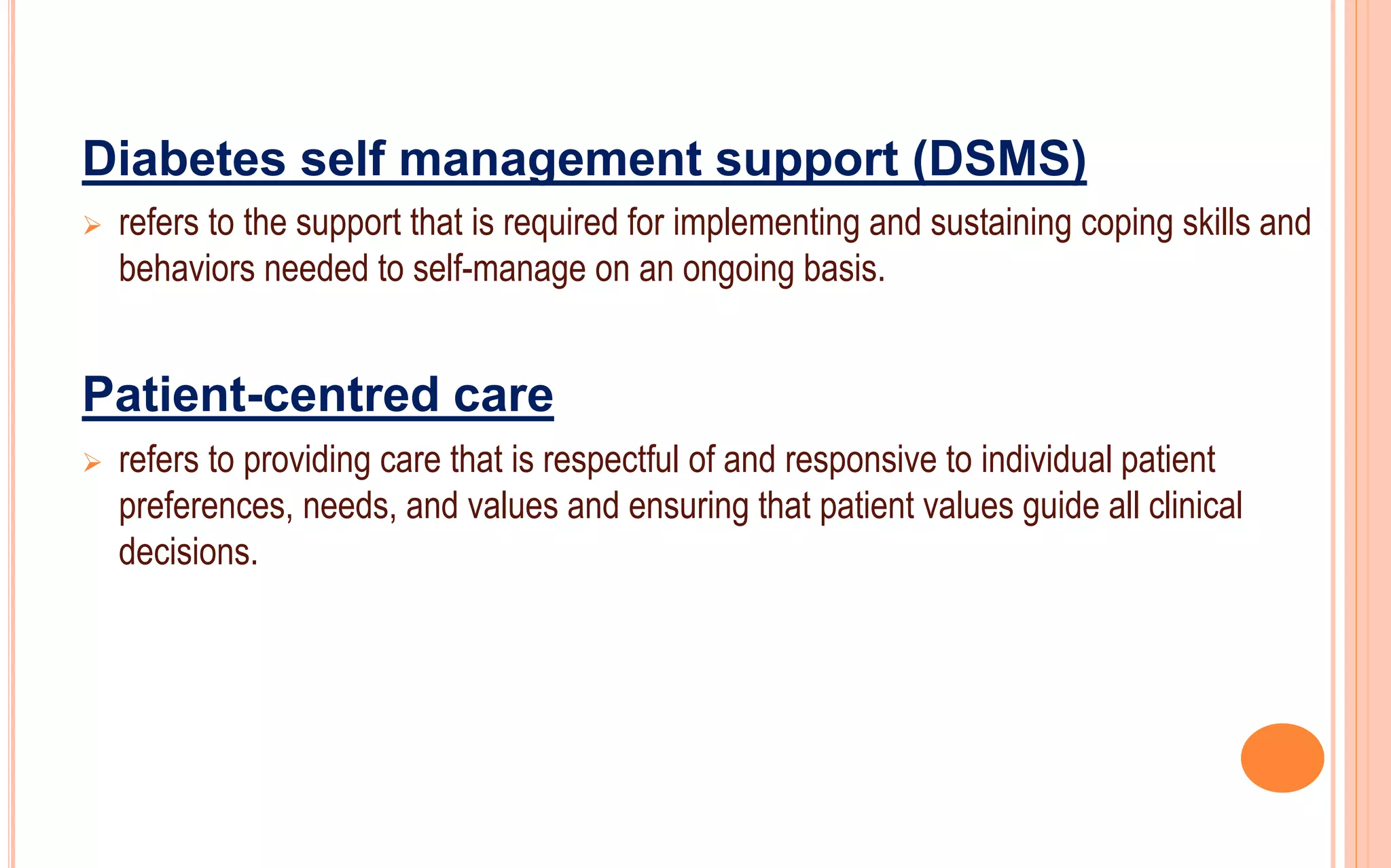 Diabetes self management support (DSMS)
 refers to the support that is required for implementing and sustaining coping skills and
behaviors needed to self-manage on an ongoing basis.
Patient-centred care
 refers to providing care that is respectful of and responsive to individual patient
preferences, needs, and values and ensuring that patient values guide all clinical
decisions.
 