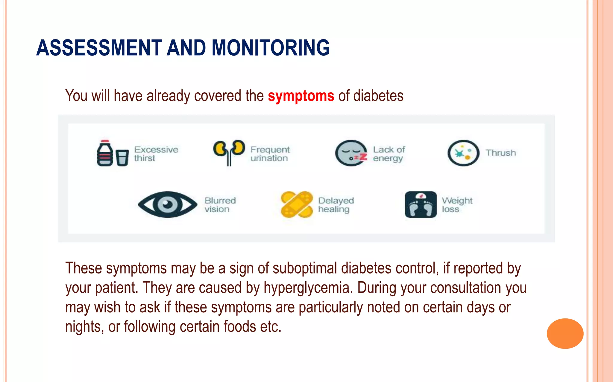 ASSESSMENT AND MONITORING
You will have already covered the symptoms of diabetes
These symptoms may be a sign of suboptimal diabetes control, if reported by
your patient. They are caused by hyperglycemia. During your consultation you
may wish to ask if these symptoms are particularly noted on certain days or
nights, or following certain foods etc.
 