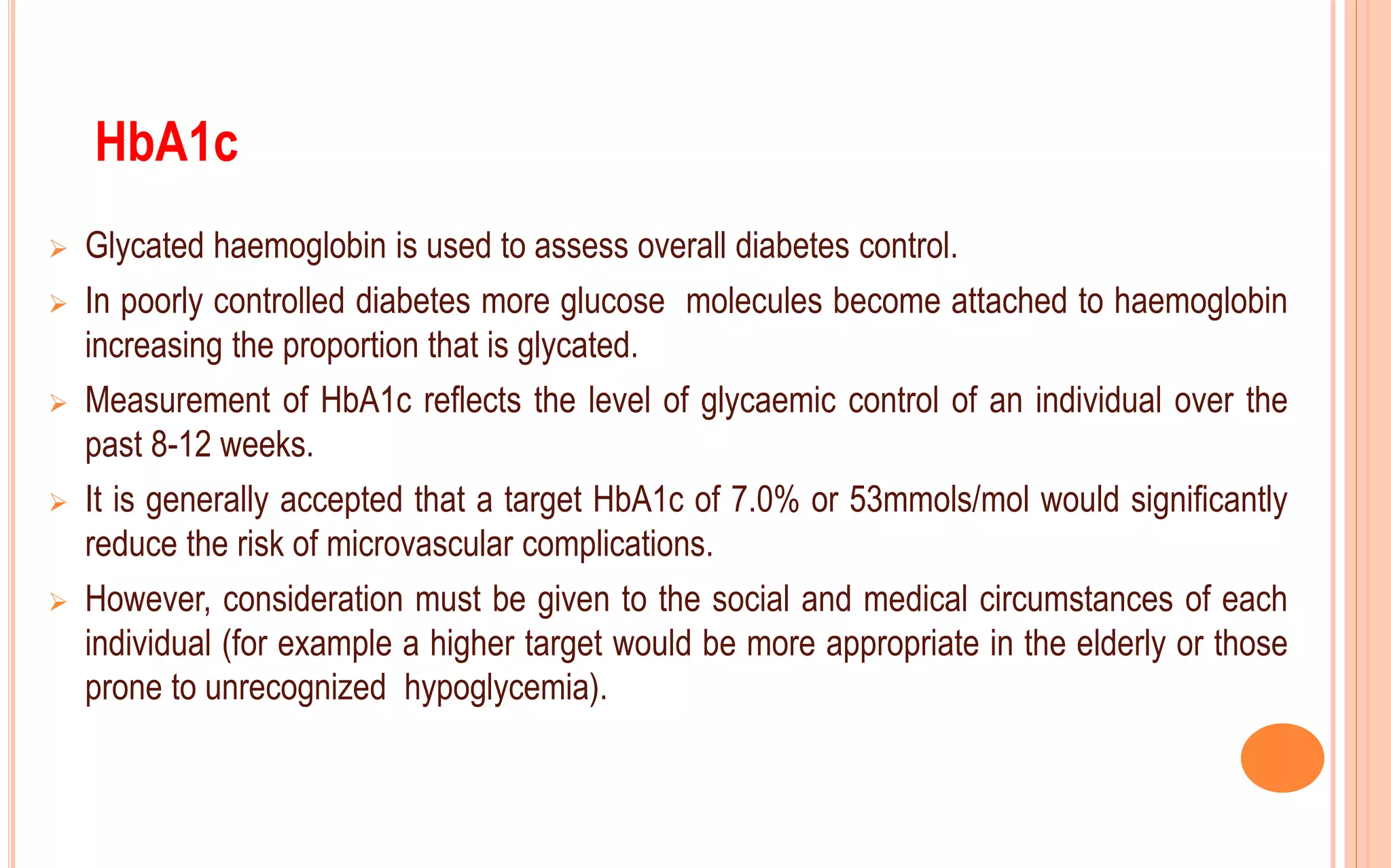  Glycated haemoglobin is used to assess overall diabetes control.
 In poorly controlled diabetes more glucose molecules become attached to haemoglobin
increasing the proportion that is glycated.
 Measurement of HbA1c reflects the level of glycaemic control of an individual over the
past 8-12 weeks.
 It is generally accepted that a target HbA1c of 7.0% or 53mmols/mol would significantly
reduce the risk of microvascular complications.
 However, consideration must be given to the social and medical circumstances of each
individual (for example a higher target would be more appropriate in the elderly or those
prone to unrecognized hypoglycemia).
HbA1c
 