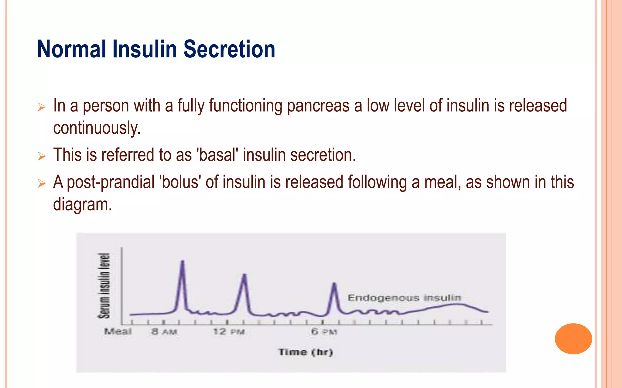 Normal Insulin Secretion
 In a person with a fully functioning pancreas a low level of insulin is released
continuously.
 This is referred to as 'basal' insulin secretion.
 A post-prandial 'bolus' of insulin is released following a meal, as shown in this
diagram.
 